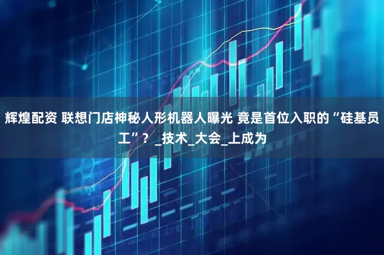 辉煌配资 联想门店神秘人形机器人曝光 竟是首位入职的“硅基员工”？_技术_大会_上成为