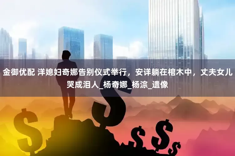 金御优配 洋媳妇奇娜告别仪式举行，安详躺在棺木中，丈夫女儿哭成泪人_杨奇娜_杨淙_遗像