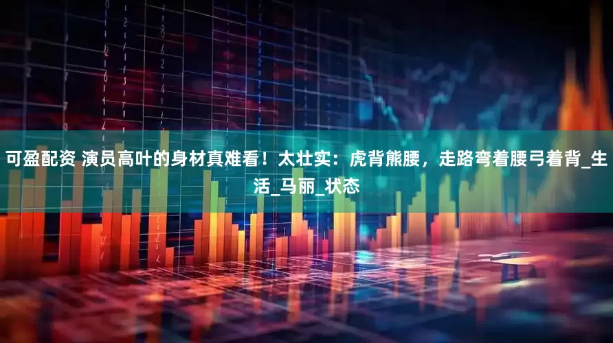 可盈配资 演员高叶的身材真难看！太壮实：虎背熊腰，走路弯着腰弓着背_生活_马丽_状态