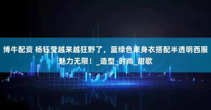博牛配资 杨钰莹越来越狂野了，蓝绿色束身衣搭配半透明西服魅力无限！_造型_时尚_甜歌
