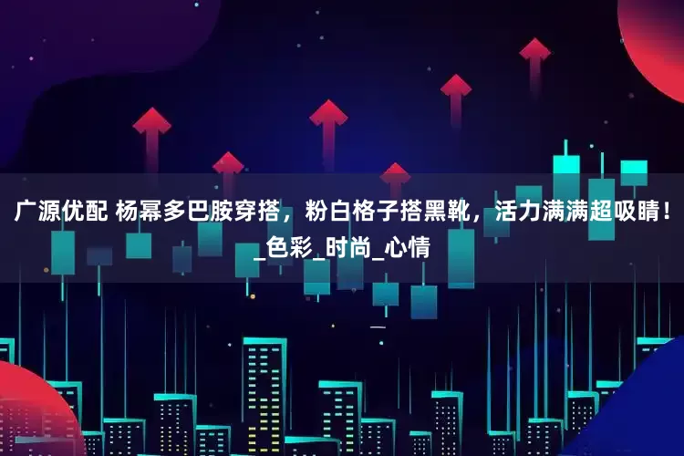 广源优配 杨幂多巴胺穿搭，粉白格子搭黑靴，活力满满超吸睛！_色彩_时尚_心情
