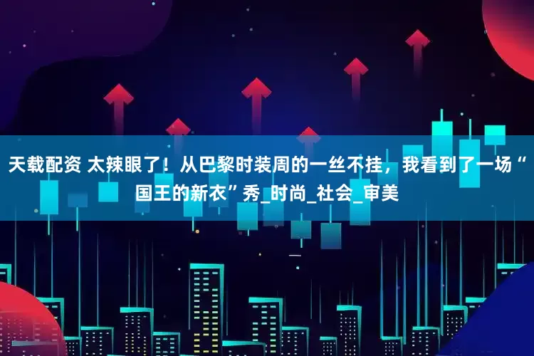 天载配资 太辣眼了！从巴黎时装周的一丝不挂，我看到了一场“国王的新衣”秀_时尚_社会_审美
