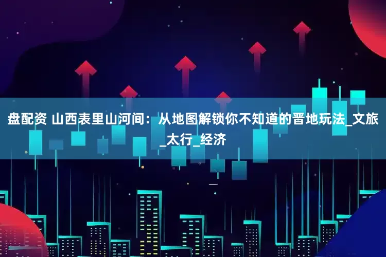 盘配资 山西表里山河间：从地图解锁你不知道的晋地玩法_文旅_太行_经济
