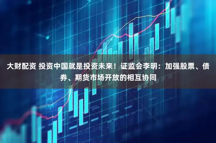 大财配资 投资中国就是投资未来！证监会李明：加强股票、债券、期货市场开放的相互协同