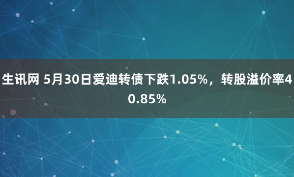 生讯网 5月30日爱迪转债下跌1.05%，转股溢价率40.85%