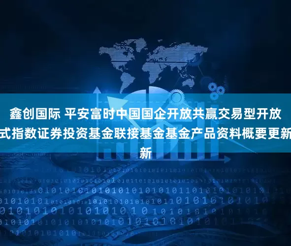 鑫创国际 平安富时中国国企开放共赢交易型开放式指数证券投资基金联接基金基金产品资料概要更新