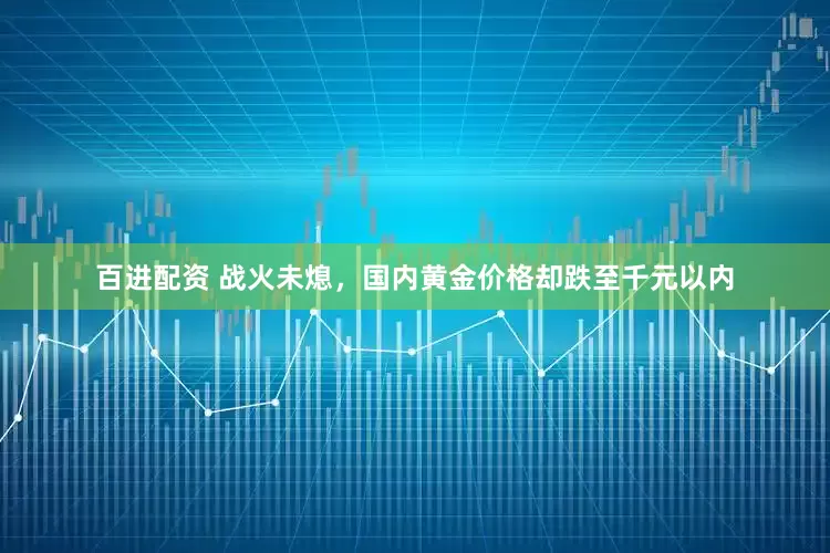 百进配资 战火未熄，国内黄金价格却跌至千元以内
