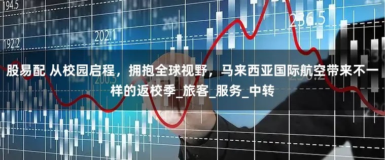 股易配 从校园启程，拥抱全球视野，马来西亚国际航空带来不一样的返校季_旅客_服务_中转