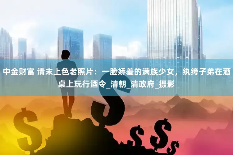 中金财富 清末上色老照片：一脸娇羞的满族少女，纨绔子弟在酒桌上玩行酒令_清朝_清政府_摄影