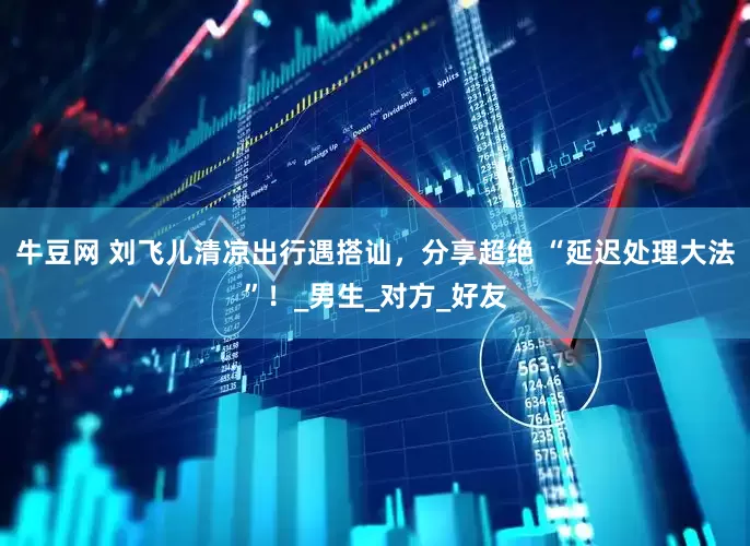 牛豆网 刘飞儿清凉出行遇搭讪，分享超绝 “延迟处理大法”！_男生_对方_好友