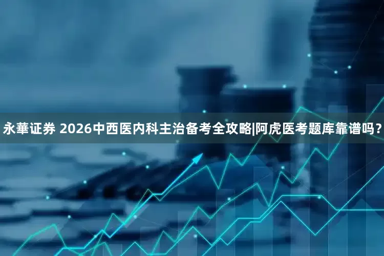 永華证券 2026中西医内科主治备考全攻略|阿虎医考题库靠谱吗？