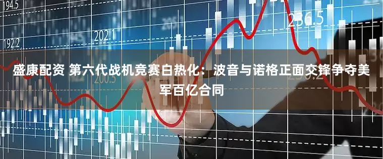 盛康配资 第六代战机竞赛白热化：波音与诺格正面交锋争夺美军百亿合同