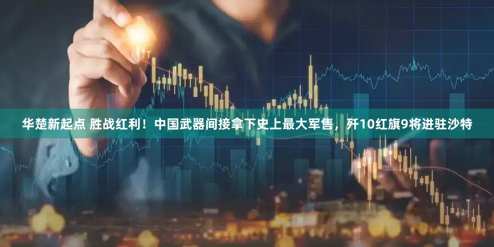 华楚新起点 胜战红利！中国武器间接拿下史上最大军售，歼10红旗9将进驻沙特