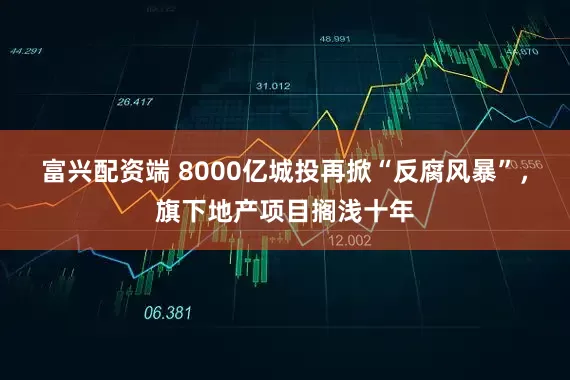 富兴配资端 8000亿城投再掀“反腐风暴”，旗下地产项目搁浅十年