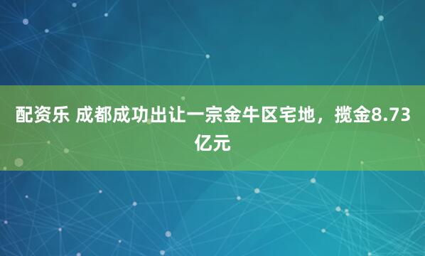 配资乐 成都成功出让一宗金牛区宅地，揽金8.73亿元