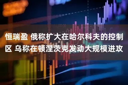恒瑞盈 俄称扩大在哈尔科夫的控制区 乌称在顿涅茨克发动大规模进攻